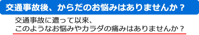 交通事故後、からだのお悩みはありませんか?交通事故に遭って以来、このようなお悩みやカラダの痛みはありませんか? 交通事故後、からだのお悩みはありませんか?
交通事故に遭って以来、このようなお悩みやカラダの痛みはありませんか?