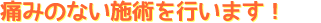 痛みのない施術を行います! 痛みのない施術を行います!